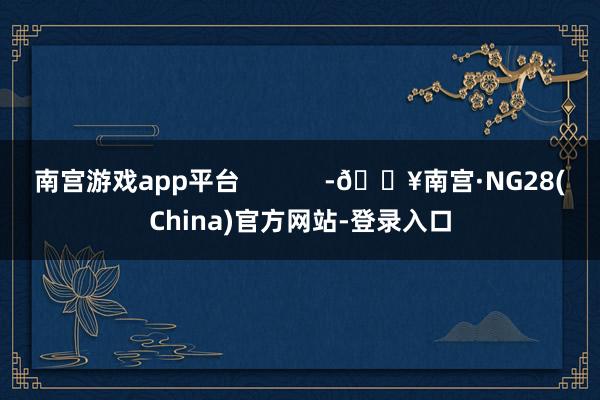 南宫游戏app平台            -🔥南宫·NG28(China)官方网站-登录入口