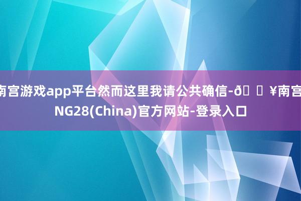 南宫游戏app平台然而这里我请公共确信-🔥南宫·NG28(China)官方网站-登录入口