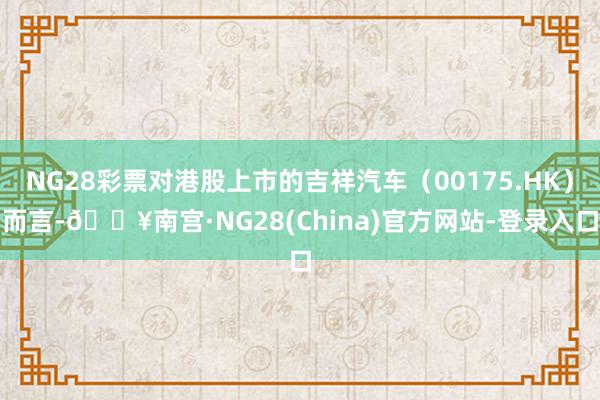 NG28彩票对港股上市的吉祥汽车（00175.HK）而言-🔥南宫·NG28(China)官方网站-登录入口