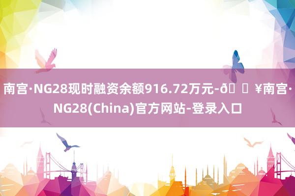 南宫·NG28现时融资余额916.72万元-🔥南宫·NG28(China)官方网站-登录入口