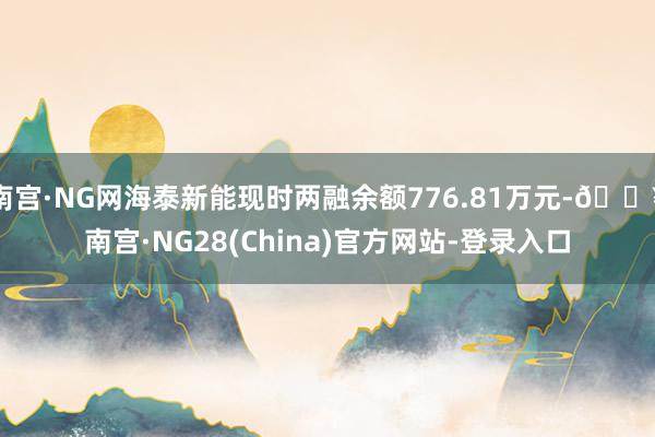 南宫·NG网海泰新能现时两融余额776.81万元-🔥南宫·NG28(China)官方网站-登录入口