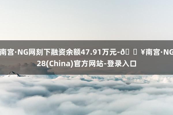 南宫·NG网刻下融资余额47.91万元-🔥南宫·NG28(China)官方网站-登录入口