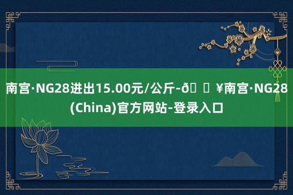 南宫·NG28进出15.00元/公斤-🔥南宫·NG28(China)官方网站-登录入口