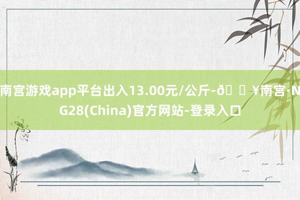 南宫游戏app平台出入13.00元/公斤-🔥南宫·NG28(China)官方网站-登录入口