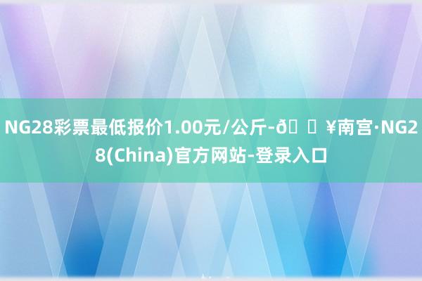 NG28彩票最低报价1.00元/公斤-🔥南宫·NG28(China)官方网站-登录入口