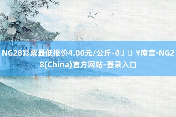 NG28彩票最低报价4.00元/公斤-🔥南宫·NG28(China)官方网站-登录入口