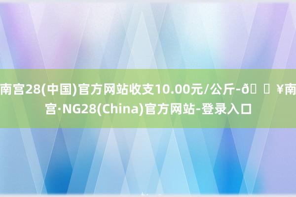 南宫28(中国)官方网站收支10.00元/公斤-🔥南宫·NG28(China)官方网站-登录入口