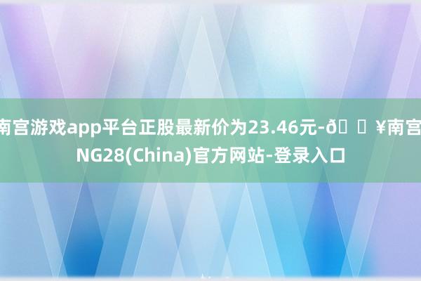 南宫游戏app平台正股最新价为23.46元-🔥南宫·NG28(China)官方网站-登录入口