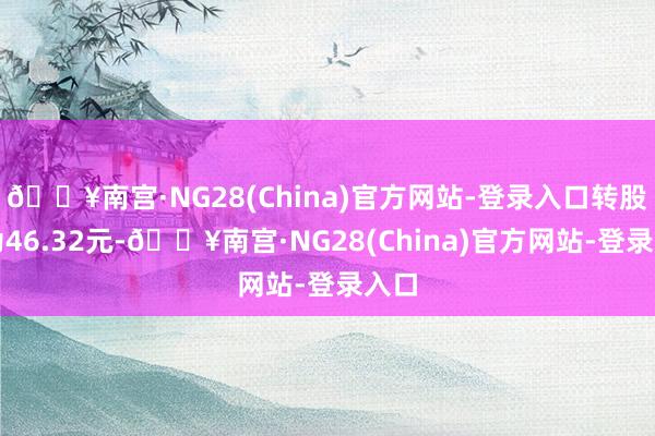 🔥南宫·NG28(China)官方网站-登录入口转股价为46.32元-🔥南宫·NG28(China)官方网站-登录入口