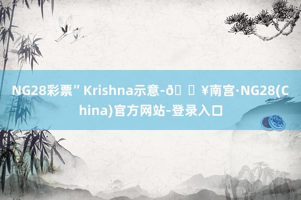 NG28彩票”Krishna示意-🔥南宫·NG28(China)官方网站-登录入口