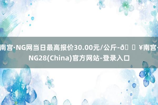 南宫·NG网当日最高报价30.00元/公斤-🔥南宫·NG28(China)官方网站-登录入口