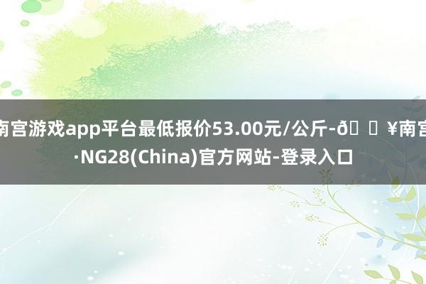 南宫游戏app平台最低报价53.00元/公斤-🔥南宫·NG28(China)官方网站-登录入口