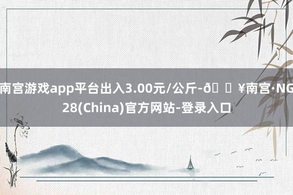 南宫游戏app平台出入3.00元/公斤-🔥南宫·NG28(China)官方网站-登录入口