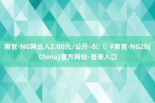 南宫·NG网出入2.00元/公斤-🔥南宫·NG28(China)官方网站-登录入口