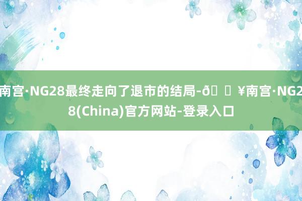 南宫·NG28最终走向了退市的结局-🔥南宫·NG28(China)官方网站-登录入口