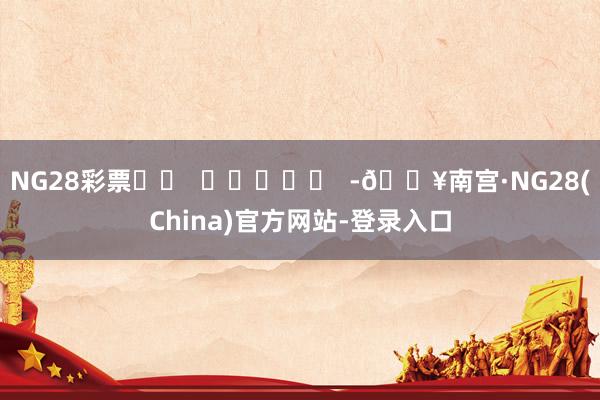 NG28彩票		  					  -🔥南宫·NG28(China)官方网站-登录入口