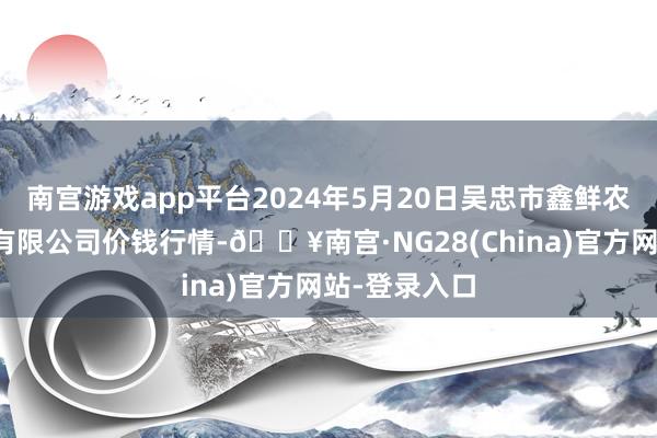 南宫游戏app平台2024年5月20日吴忠市鑫鲜农副居品商场有限公司价钱行情-🔥南宫·NG28(China)官方网站-登录入口