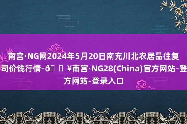 南宫·NG网2024年5月20日南充川北农居品往复有限公司价钱行情-🔥南宫·NG28(China)官方网站-登录入口