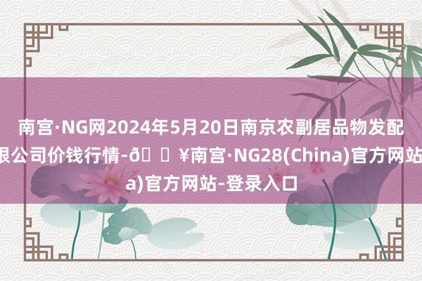 南宫·NG网2024年5月20日南京农副居品物发配送中心有限公司价钱行情-🔥南宫·NG28(China)官方网站-登录入口