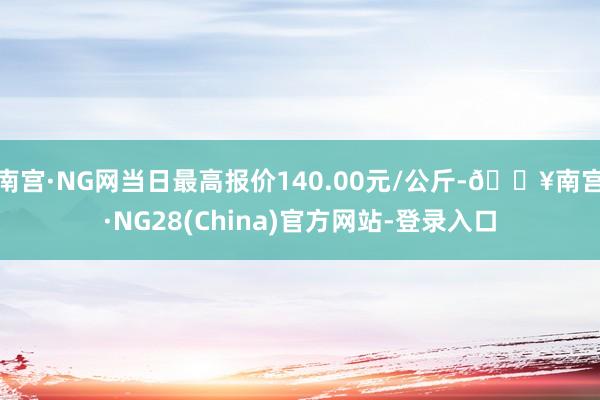 南宫·NG网当日最高报价140.00元/公斤-🔥南宫·NG28(China)官方网站-登录入口