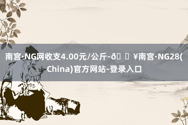 南宫·NG网收支4.00元/公斤-🔥南宫·NG28(China)官方网站-登录入口