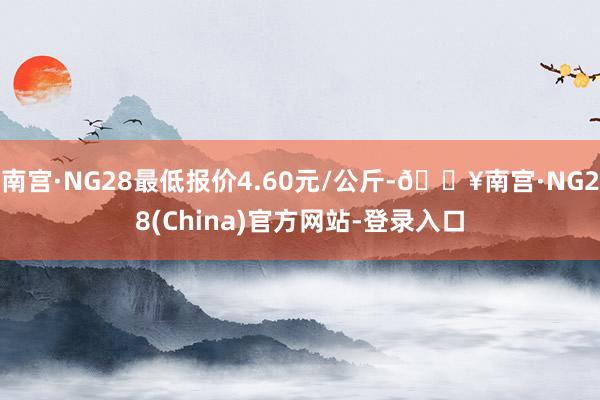 南宫·NG28最低报价4.60元/公斤-🔥南宫·NG28(China)官方网站-登录入口