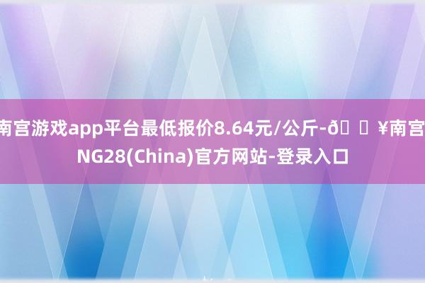 南宫游戏app平台最低报价8.64元/公斤-🔥南宫·NG28(China)官方网站-登录入口