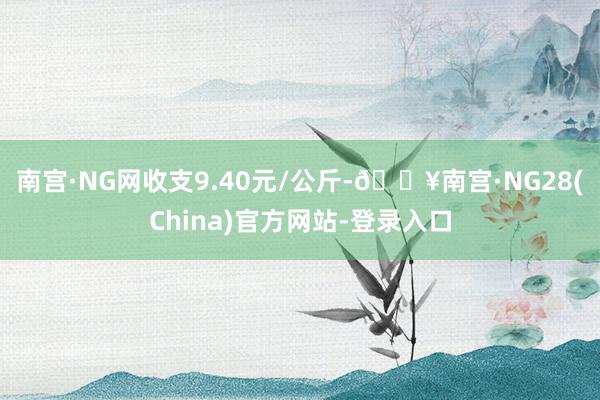 南宫·NG网收支9.40元/公斤-🔥南宫·NG28(China)官方网站-登录入口