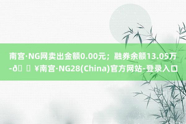 南宫·NG网卖出金额0.00元；融券余额13.05万-🔥南宫·NG28(China)官方网站-登录入口