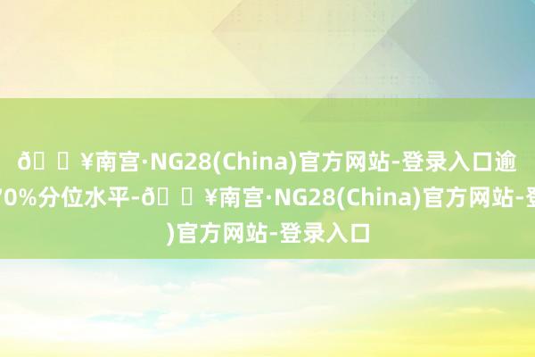 🔥南宫·NG28(China)官方网站-登录入口逾越历史70%分位水平-🔥南宫·NG28(China)官方网站-登录入口