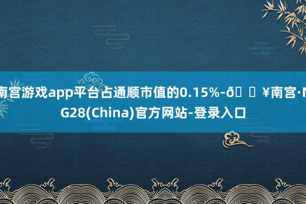 南宫游戏app平台占通顺市值的0.15%-🔥南宫·NG28(China)官方网站-登录入口