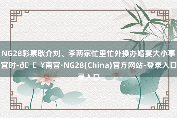 NG28彩票耿介刘、李两家忙里忙外操办婚宴大小事宜时-🔥南宫·NG28(China)官方网站-登录入口