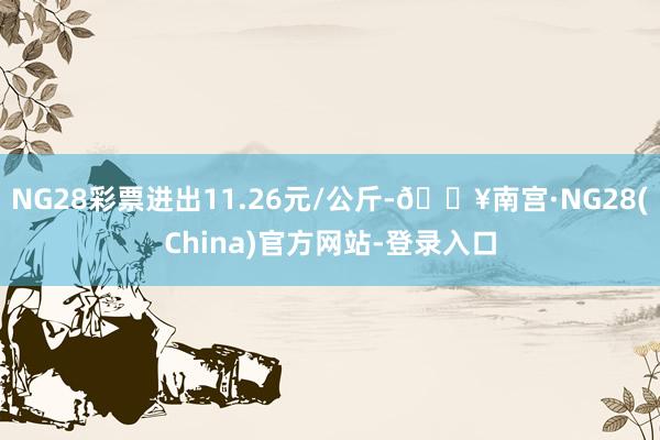 NG28彩票进出11.26元/公斤-🔥南宫·NG28(China)官方网站-登录入口