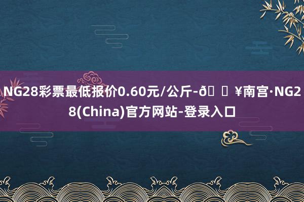 NG28彩票最低报价0.60元/公斤-🔥南宫·NG28(China)官方网站-登录入口