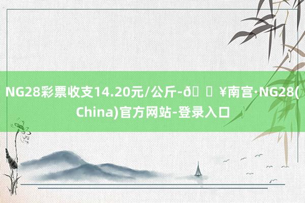 NG28彩票收支14.20元/公斤-🔥南宫·NG28(China)官方网站-登录入口