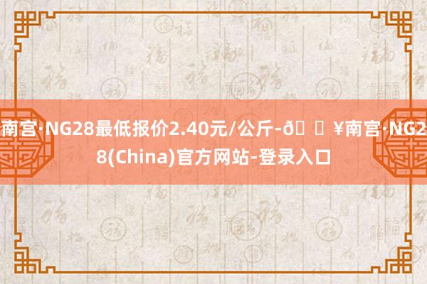 南宫·NG28最低报价2.40元/公斤-🔥南宫·NG28(China)官方网站-登录入口