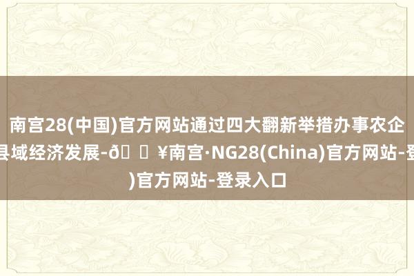 南宫28(中国)官方网站通过四大翻新举措办事农企、助力县域经济发展-🔥南宫·NG28(China)官方网站-登录入口