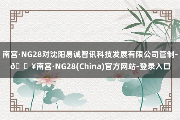 南宫·NG28对沈阳易诚智讯科技发展有限公司管制-🔥南宫·NG28(China)官方网站-登录入口