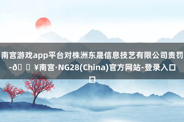 南宫游戏app平台对株洲东晟信息技艺有限公司责罚-🔥南宫·NG28(China)官方网站-登录入口