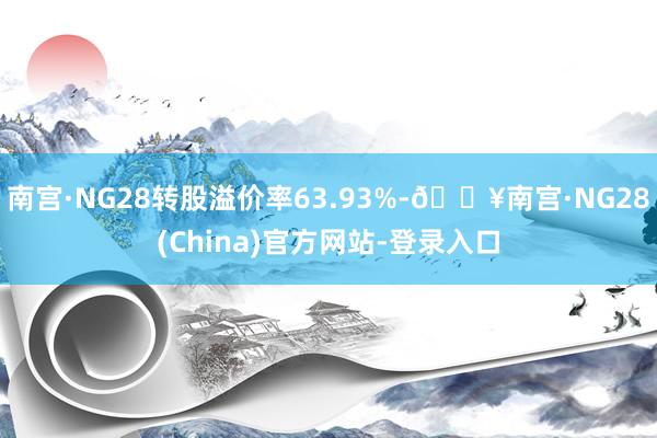 南宫·NG28转股溢价率63.93%-🔥南宫·NG28(China)官方网站-登录入口