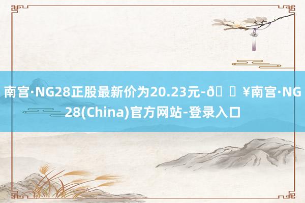 南宫·NG28正股最新价为20.23元-🔥南宫·NG28(China)官方网站-登录入口