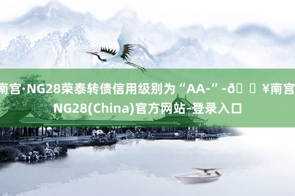 南宫·NG28荣泰转债信用级别为“AA-”-🔥南宫·NG28(China)官方网站-登录入口