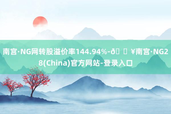 南宫·NG网转股溢价率144.94%-🔥南宫·NG28(China)官方网站-登录入口