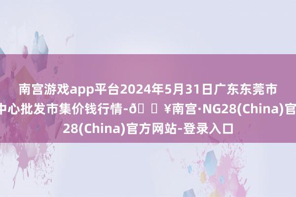 南宫游戏app平台2024年5月31日广东东莞市大京九农副居品中心批发市集价钱行情-🔥南宫·NG28(China)官方网站-登录入口