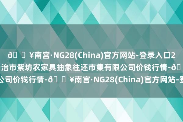 🔥南宫·NG28(China)官方网站-登录入口2024年5月31日山西省长治市紫坊农家具抽象往还市集有限公司价钱行情-🔥南宫·NG28(China)官方网站-登录入口