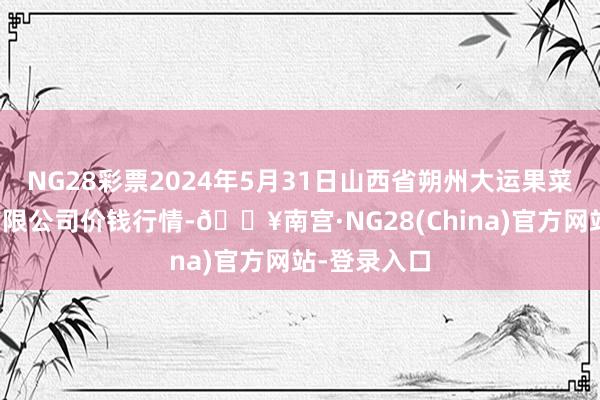 NG28彩票2024年5月31日山西省朔州大运果菜批发市集有限公司价钱行情-🔥南宫·NG28(China)官方网站-登录入口