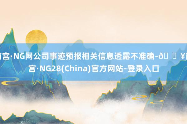 南宫·NG网公司事迹预报相关信息透露不准确-🔥南宫·NG28(China)官方网站-登录入口