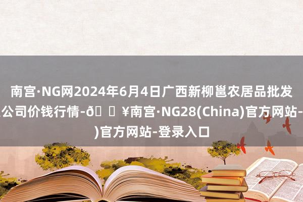 南宫·NG网2024年6月4日广西新柳邕农居品批发市集有限公司价钱行情-🔥南宫·NG28(China)官方网站-登录入口