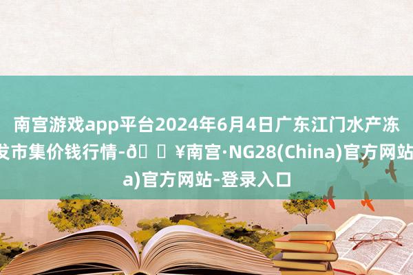 南宫游戏app平台2024年6月4日广东江门水产冻品副食批发市集价钱行情-🔥南宫·NG28(China)官方网站-登录入口