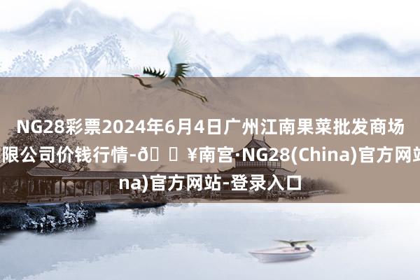 NG28彩票2024年6月4日广州江南果菜批发商场假想解决有限公司价钱行情-🔥南宫·NG28(China)官方网站-登录入口